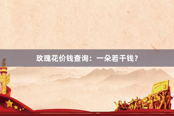 玫瑰花价钱查询：一朵若干钱？