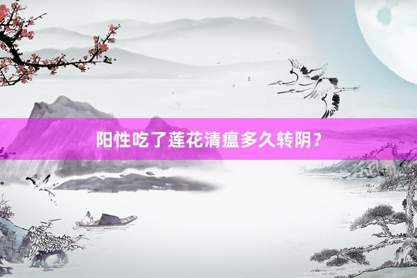 阳性吃了莲花清瘟多久转阴？