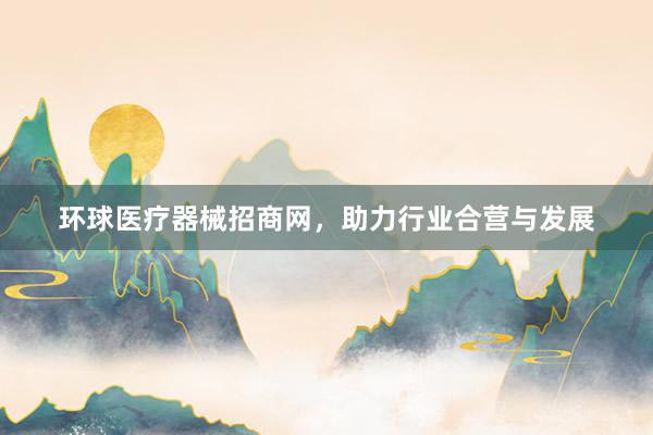 环球医疗器械招商网，助力行业合营与发展